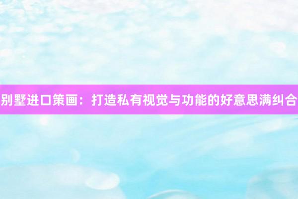 别墅进口策画：打造私有视觉与功能的好意思满纠合